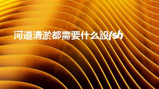 河道清淤都需要什么設(shè)備解鎖河道清潔的先進科技，提升水域生態(tài)健康！